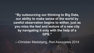 www.azimuthlabs.io
Copyright © 2018
“By outsourcing our thinking to Big Data,
our ability to make sense of the world by
careful observation begins to wither, just as
you miss the feel and texture of a new city
by navigating it only with the help of a
GPS.”
—Christian Madsbjerg, Red Associates 2014
 