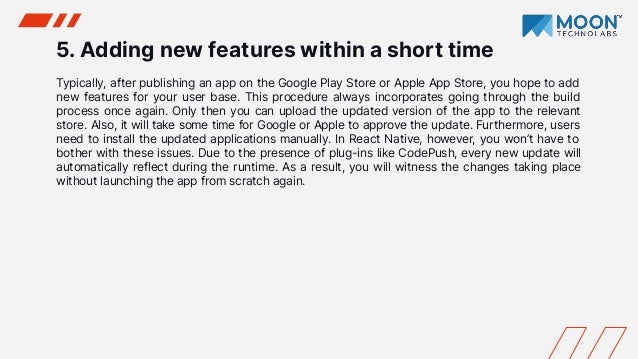 5. Adding new features within a short time
Typically, after publishing an app on the Google Play Store or Apple App Store, you hope to add
new features for your user base. This procedure always incorporates going through the build
process once again. Only then you can upload the updated version of the app to the relevant
store. Also, it will take some time for Google or Apple to approve the update. Furthermore, users
need to install the updated applications manually. In React Native, however, you won’t have to
bother with these issues. Due to the presence of plug-ins like CodePush, every new update will
automatically reflect during the runtime. As a result, you will witness the changes taking place
without launching the app from scratch again.
 