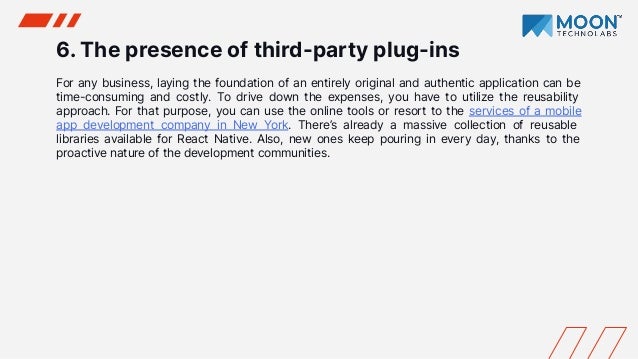 6. The presence of third-party plug-ins
For any business, laying the foundation of an entirely original and authentic application can be
time-consuming and costly. To drive down the expenses, you have to utilize the reusability
approach. For that purpose, you can use the online tools or resort to the services of a mobile
app development company in New York. There’s already a massive collection of reusable
libraries available for React Native. Also, new ones keep pouring in every day, thanks to the
proactive nature of the development communities.
 
