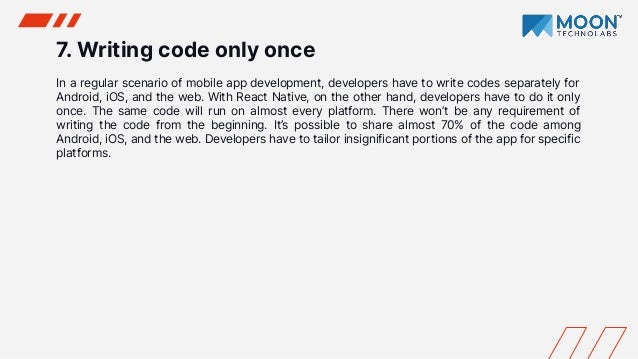 7. Writing code only once
In a regular scenario of mobile app development, developers have to write codes separately for
Android, iOS, and the web. With React Native, on the other hand, developers have to do it only
once. The same code will run on almost every platform. There won’t be any requirement of
writing the code from the beginning. It’s possible to share almost 70% of the code among
Android, iOS, and the web. Developers have to tailor insignificant portions of the app for specific
platforms.
 