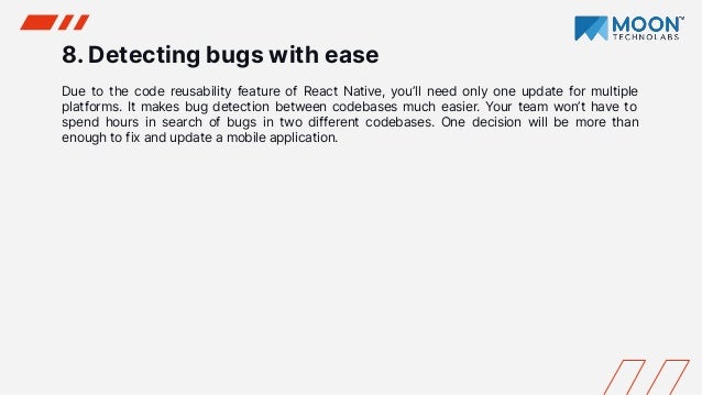 8. Detecting bugs with ease
Due to the code reusability feature of React Native, you’ll need only one update for multiple
platforms. It makes bug detection between codebases much easier. Your team won’t have to
spend hours in search of bugs in two different codebases. One decision will be more than
enough to fix and update a mobile application.
 
