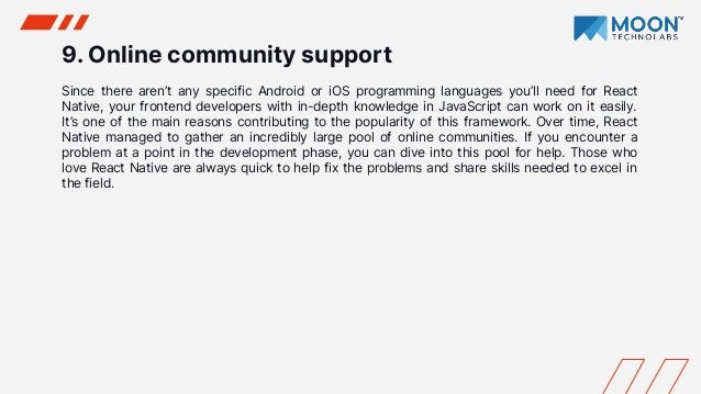 9. Online community support
Since there aren’t any specific Android or iOS programming languages you’ll need for React
Native, your frontend developers with in-depth knowledge in JavaScript can work on it easily.
It’s one of the main reasons contributing to the popularity of this framework. Over time, React
Native managed to gather an incredibly large pool of online communities. If you encounter a
problem at a point in the development phase, you can dive into this pool for help. Those who
love React Native are always quick to help fix the problems and share skills needed to excel in
the field.
 