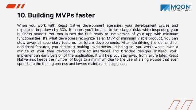 10. Building MVPs faster
When you work with React Native development agencies, your development cycles and
expenses drop down by 50%. It means you’ll be able to take larger risks while inspecting your
business models. You can launch the first ready-to-use version of your app with minimum
functionalities. It’s what developers recognize as an MVP or minimum viable product. You can
stow away all secondary features for future developments. After identifying the demand for
additional features, you can start making investments. In doing so, you won’t waste even a
minute of your time developing detailed interfaces and branded designs. Instead, you’ll
implement an early version of the application. It will help you stay away from failure later. React
Native also keeps the number of bugs to a minimum due to the use of a single code that even
speeds up the testing process and lowers maintenance expenses.
 