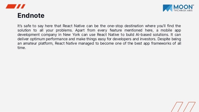 Endnote
It’s safe to say here that React Native can be the one-stop destination where you’ll find the
solution to all your problems. Apart from every feature mentioned here, a mobile app
development company in New York can use React Native to build AI-based solutions. It can
deliver optimum performance and make things easy for developers and investors. Despite being
an amateur platform, React Native managed to become one of the best app frameworks of all
time.
 