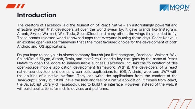 Introduction
The creators of Facebook laid the foundation of React Native – an astonishingly powerful and
effective system that developers all over the world swear by. It gave brands like Instagram,
Airbnb, Skype, Walmart, Wix, Tesla, SoundCloud, and many others the wings they needed to fly.
These brands released world-renowned apps that everyone is using these days. React Native is
an exciting open-source framework that’s the most favoured choice for the development of both
Android and iOS applications.
Do you hope to see your business company flourish just like Instagram, Facebook, Walmart, Wix,
SoundCloud, Skype, Airbnb, Tesla, and more? You’ll need a key that goes by the name of React
Native to open the doors to immeasurable success. Facebook Inc. laid the foundation of this
open-source mobile application development framework. With it, the developers of a react
native app development company can build applications for iOS, Android, web, and UWP with
the abilities of a native platform. They can write the applications from the comfort of the
JavaScript Library, but it will have the look and feel of a native application. It comes from React,
the JavaScript Library of Facebook, used to build the interface. However, instead of the web, it
will build applications for mobile devices and platforms.
 