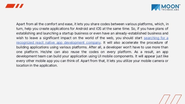 Apart from all the comfort and ease, it lets you share codes between various platforms, which, in
turn, help you create applications for Android and iOS at the same time. So, if you have plans of
establishing and launching a startup business or even have an already-established business and
wish to leave a significant impact on the world of the web, you should start searching for a
recognized react native app development company. It will also accelerate the procedure of
building applications using various platforms. After all, a developer won’t have to use more than
one platform. He/she can also reuse the codes on every platform. As a result, an app
development team can build your application using UI mobile components. It will appear just like
every other mobile app you can think of. Apart from that, it lets you utilize your mobile camera or
location in the application.
 