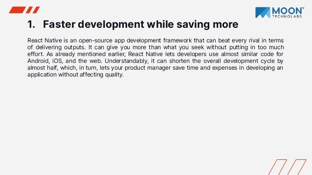 1. Faster development while saving more
React Native is an open-source app development framework that can beat every rival in terms
of delivering outputs. It can give you more than what you seek without putting in too much
effort. As already mentioned earlier, React Native lets developers use almost similar code for
Android, iOS, and the web. Understandably, it can shorten the overall development cycle by
almost half, which, in turn, lets your product manager save time and expenses in developing an
application without affecting quality.
 