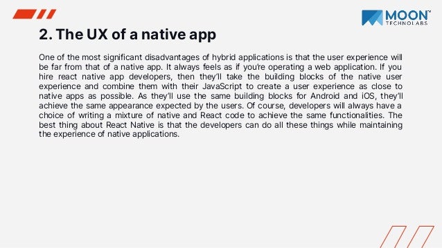 2. The UX of a native app
One of the most significant disadvantages of hybrid applications is that the user experience will
be far from that of a native app. It always feels as if you’re operating a web application. If you
hire react native app developers, then they’ll take the building blocks of the native user
experience and combine them with their JavaScript to create a user experience as close to
native apps as possible. As they’ll use the same building blocks for Android and iOS, they’ll
achieve the same appearance expected by the users. Of course, developers will always have a
choice of writing a mixture of native and React code to achieve the same functionalities. The
best thing about React Native is that the developers can do all these things while maintaining
the experience of native applications.
 