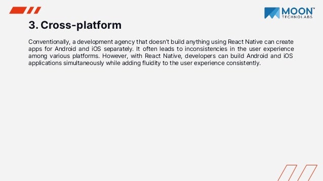 3. Cross-platform
Conventionally, a development agency that doesn’t build anything using React Native can create
apps for Android and iOS separately. It often leads to inconsistencies in the user experience
among various platforms. However, with React Native, developers can build Android and iOS
applications simultaneously while adding fluidity to the user experience consistently.
 