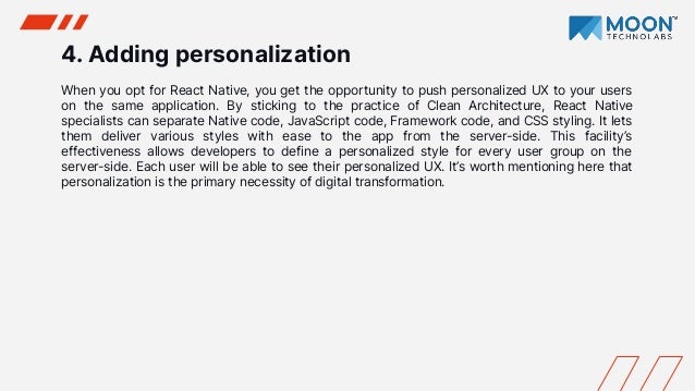 4. Adding personalization
When you opt for React Native, you get the opportunity to push personalized UX to your users
on the same application. By sticking to the practice of Clean Architecture, React Native
specialists can separate Native code, JavaScript code, Framework code, and CSS styling. It lets
them deliver various styles with ease to the app from the server-side. This facility’s
effectiveness allows developers to define a personalized style for every user group on the
server-side. Each user will be able to see their personalized UX. It’s worth mentioning here that
personalization is the primary necessity of digital transformation.
 
