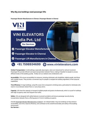 Why Big size buildings need passenger lifts
Passenger Elevator Manufacturers in Chennai | Passenger Elevator in Chennai
Vertical Transportation: In tall buildings, especially skyscrapers, stairs are impractical for vertical movement.
Passenger lifts provide efficient and rapid transportation between floors, making it feasible for people to access
different levels of the building quickly. Kindly visit our website www.vinielevators.com
Accessibility: Lifts ensure accessibility for everyone, including individuals with disabilities, elderly people, and those
with mobility issues. They provide a convenient way for people to navigate the building regardless of their physical
capabilities.
Time Efficiency: In large buildings, using lifts saves time compared to climbing stairs, particularly for individuals who
need to move between distant floors or carry heavy items.
Capacity: Lifts have the capacity to transport multiple people and goods simultaneously, which is crucial for buildings
with high occupancy rates and frequent foot traffic.
Safety: Lifts are designed with safety features to prevent accidents and ensure passenger security during
transportation between floors, offering peace of mind to building occupants.
Overall, Passenger Elevator Manufacturers in Chennai are indispensable in big size buildings as they enhance
accessibility, save time, improve efficiency, and contribute to the overall functionality and safety of the building
environment.
Our Services :
 