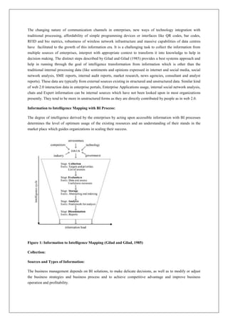 The changing nature of communication channels in enterprises, new ways of technology integration with
traditional processing, affordability of simple programming devices or interfaces like QR codes, bar codes,
RFID and bio metrics, robustness of wireless network infrastructure and massive capabilities of data centres
have facilitated to the growth of this information era. It is a challenging task to collect the information from
multiple sources of enterprises, interpret with appropriate context to transform it into knowledge to help in
decision making. The distinct steps described by Gilad and Gilad (1985) provides a best systems approach and
help in running through the goal of intelligence transformation from information which is other than the
traditional internal processing data (like sentiments and opinions expressed in internet and social media, social
network analysis, SME reports, internal audit reports, market research, news agencies, consultant and analyst
reports). These data are typically from external sources existing in structured and unstructured data. Similar kind
of web 2.0 interaction data in enterprise portals, Enterprise Applications usage, internal social network analysis,
chats and Expert information can be internal sources which have not been looked upon in most organizations
presently. They tend to be more in unstructured forms as they are directly contributed by people as in web 2.0.

Information to Intelligence Mapping with BI Process:

The degree of intelligence derived by the enterprises by acting upon accessible information with BI processes
determines the level of optimum usage of the existing resources and an understanding of their stands in the
market place which guides organizations in scaling their success.




Figure 1: Information to Intelligence Mapping (Gilad and Gilad, 1985)

Collection:

Sources and Types of Information:

The business management depends on BI solutions, to make delicate decisions, as well as to modify or adjust
the business strategies and business process and to achieve competitive advantage and improve business
operation and profitability.
 
