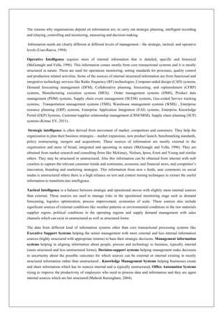 The reasons why organisations depend on information are, to carry out strategic planning, intelligent recording
and relaying, controlling and monitoring, measuring and decision-making.

Information needs are clearly different at different levels of management - the strategic, tactical, and operative
levels (Uusi-Rauva, 1994).

Operative Intelligence requires more of internal information that is detailed, specific and historical
(McGonagle and Vella, 1996). This information comes mostly from core transactional systems and it is mostly
structured in nature. These are used for operations monitoring, setting standards for processes, quality control
and production related activities. Some of the sources of internal structured information are from functional and
integrative technology services like Radio frequency (RF) technologies, Computer-aided design (CAD) systems,
Demand forecasting management (DFM), Collaborative planning, forecasting, and replenishment (CFRP)
systems, Manufacturing execution systems (MES), Order management systems (OMS), Product data
management (PDM) systems, Supply chain event management (SCEM) systems, Geo-coded Service tracking
systems, Transportation management systems (TMS), Warehouse management systems (WMS) , Enterprise
resource planning (ERP) systems, Enterprise Application Integration (EAI) systems, Enterprise Knowledge
Portal (EKP) Systems, Customer/supplier relationship management (CRM/SRM), Supply chain planning (SCP)
systems (Krmac EV, 2011) .

Strategic intelligence is often derived from movement of market, competitors and customers. They help the
organization to plan their business strategies – market expansions, new product launch, benchmarking standards,
policy restructuring, mergers and acquisitions. These sources of information are mostly external to the
organization and more of broad, integrated and upcoming in nature (McGonagle and Vella, 1996). They are
obtained from market research and consulting firms like Mckinsey, Nielsen, Ipsos, Ernst and Young and similar
others. They may be structured or unstructured. Also this information can be obtained from internet with web
crawlers to capture the relevant customer trends and sentiments, economic and financial news, and competitor’s
innovation, branding and marketing strategies. This information from new s feeds, user comments on social
media is unstructured where there is a high reliance on text and context mining techniques to extract the useful
information to transform into intelligence.

Tactical Intelligence is a balance between strategic and operational moves with slightly more internal sources
than external. These sources are used to manage risks in the operational monitoring stage such as demand
forecasting, logistics optimization, process improvement, economies of scale. These sources also include
significant sources of external conditions like weather patterns or environmental conditions in the raw materials
supplier region, political conditions in the operating regions and supply demand management with sales
channels which can exist in unstructured as well as structured forms

The data from different kind of information systems other than core transactional processing systems like
Executive Support Systems helping the senior management with more external and less internal information
sources (highly structured with appropriate returns) to base their strategic decisions, Management information
systems helping in aligning information about people, process and technology to business, typically internal
(more structured and less unstructured forms), Decision-support systems helping management make decisions
in uncertainty about the possible outcomes for which sources can be external or internal existing in mostly
structured information rather than unstructured , Knowledge Management Systems helping businesses create
and share information which has its sources internal and is typically unstructured, Office Automation Systems
trying to improve the productivity of employees who need to process data and information and they are again
internal sources which are but structured (Mahesh Raisinghani, 2004).
 