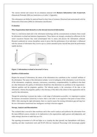 The various internal and sources for an enterprise analyzed with Business Information Cube Framework
(Hannula & Pirttimäki 2004) are listed down as in table 1 (Appendix)

This information can further be analyzed based on their form of existence (Structured and unstructured) with the
framework of Hervonen (2004) for information classification.

Evaluation:

Why Organizations limit themselves to the internal structured Information:

There is a well known dark-side to the information technology and the communication revolution; those would
be information overload and attention fragmentation. These factors are strongly considered as afflictions by the
senior executives because they need uninterrupted time to assess and process the information collected.
Research conducted on various disciplines seems to prove that the performance of an individual is influenced
with the amount of information they receive up to a certain saturation point; beyond that point the performance
rapidly declines.




Figure 2. Information overload as inverted U-Curve.

Qualities of Information:

Despite the amount of information, the nature of the information also contributes to the ‘overload’ attribute of
the information. The nature of the information includes: Level of ambiguity of the information, Level of novelty
of the information, complexity, intensity, conciseness, consistency, comprehensibility. In addition to this there
are other dimensions the quality of information should have that determines its usefulness to the organization -
Inherent qualities and the pragmatic qualities. The inherent quality is the correctness of the data or the
information, whereas the pragmatic quality is the relevancy of the data to the context of the organization and its
need for that information.

Though the technology in present day makes a wide range of information accessible, it is important to analyse
the business environment extensively to know what is and what is not required at that point of time (Choo,
2002). After selecting the right information, there is a need to assess the existing information gap and map how
the new information transformed into intelligence can help in decision support.

Storage, Analysis and Dissemination:

The evaluated data is moved to data warehouse and is then used to analyze and synthesize the information from
the many different sources, emulate on its implications to the organizations, apply guesses and judgements, and
make strategic decisions to make best use of it.

The reporting environment of a BI tool helps us to visualize the data typically into Spreadsheets with Query,
reporting and data visualization tools and OLAP (On-Line Analytical Processing) with increasingly popular
 