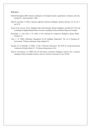 References:

Mahesh Raisinghani (2004), Business intelligence in the digital economy: opportunities, limitations, and risks,
    Hershey PA : Idea Group Pub., c2004

Gilad, B. and Gilad, T. (1985), A Systems Approach to Business Intelligence. Business Horizons. Vol. 28, No. 5,
     pp. 65-70

Krmac Evelin Vatovec (2011), Intelligent Value Chain Networks: Business Intelligence and Other ICT Tools and
    Technologies in Supply/Demand Chains, University of Ljubljana, Faculty of Maritime Studies and Transport

McGonagle, J. J. and Vella, C. M. (1996), A New Archetype for Competitive Intelligence. Quorum Books,
     Westport, CT.

Choo, C. W. (2002), Information Management for the Intelligent Organization: The Art of Scanning the
     Environment. 3rd Edition. Information Today, Medford, NJ.


Hannula, M. & Pirttimäki, V (2004), A Cube of Business Information. The SCIP 04 Annual International
    Conference & Exhibit, March 22 – 25, Boston, Massachusetts, USA.

Gilad, B. and Herring, J. P. (2004), The Art and Science of Business Intelligence Analysis. Part A: Business
     Intelligence Theory, Principles, Practices, and Uses. JAI Press, Greenwich, CT, pp. 159-180.
 