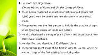  He wrote two large books,
On the History of Plants and On the Causes of Plants.
 These books contained so much information about plants that
1,800 years went by before any new discovery in botany was
made.
 Theophrastus was the first person to include the practice of agric
ulture (growing plants for food) into botany.
 He also developed a theory of plant growth and wrote about how
plants were structured.
 He identified and described 550 different plants.
 Theophrastus spent most of his time in Athens, Greece, where he
was in charge of the first existing botanical garden.
 
