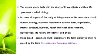  The science which deals with the study of living objects and their life
processes is called biology.
 It covers all aspect of the study of living creatures like occurrence, classi
fication, ecology, economic importance, external form, organization,
internal structure, nutrition, health and other body functions,
reproduction, life history, inheritance and origin.
 Being broad – based and multi- disciplinary, the term biology is often re
placed by the term life sciences or biological sciences.
 