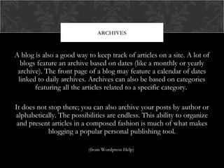 ARCHIVES

A blog is also a good way to keep track of articles on a site. A lot of
blogs feature an archive based on dates (like a monthly or yearly
archive). The front page of a blog may feature a calendar of dates
linked to daily archives. Archives can also be based on categories
featuring all the articles related to a specific category.
It does not stop there; you can also archive your posts by author or
alphabetically. The possibilities are endless. This ability to organize
and present articles in a composed fashion is much of what makes
blogging a popular personal publishing tool.
(from Wordpress Help)

 