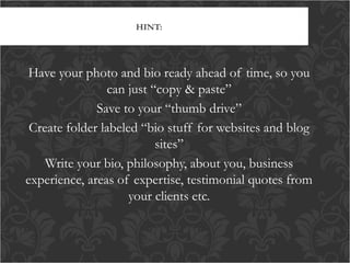 HINT:

Have your photo and bio ready ahead of time, so you
can just “copy & paste”
Save to your “thumb drive”
Create folder labeled “bio stuff for websites and blog
sites”
Write your bio, philosophy, about you, business
experience, areas of expertise, testimonial quotes from
your clients etc.

 