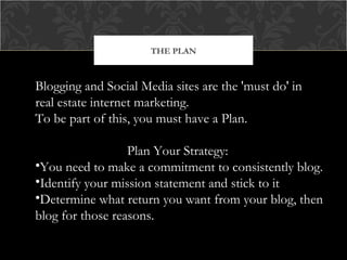 THE PLAN

Blogging and Social Media sites are the 'must do' in
real estate internet marketing.
To be part of this, you must have a Plan.
Plan Your Strategy:
•You need to make a commitment to consistently blog.
•Identify your mission statement and stick to it
•Determine what return you want from your blog, then
blog for those reasons.

 