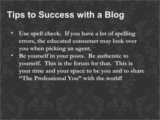 Tips to Success with a Blog
• Use spell check.  If you have a lot of spelling
errors, the educated consumer may look over
you when picking an agent.
• Be yourself in your posts. Be authentic to
yourself. This is the forum for that. This is
your time and your space to be you and to share
“The Professional You” with the world!

 