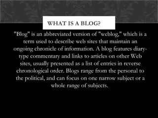 WHAT IS A BLOG?
"Blog" is an abbreviated version of "weblog," which is a
term used to describe web sites that maintain an
ongoing chronicle of information. A blog features diarytype commentary and links to articles on other Web
sites, usually presented as a list of entries in reverse
chronological order. Blogs range from the personal to
the political, and can focus on one narrow subject or a
whole range of subjects.

 