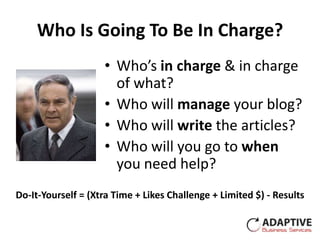 Who Is Going To Be In Charge?
                    • Who’s in charge & in charge
                      of what?
                    • Who will manage your blog?
                    • Who will write the articles?
                    • Who will you go to when
                      you need help?
Do-It-Yourself = (Xtra Time + Likes Challenge + Limited $) - Results
 