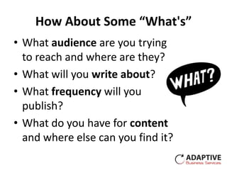 How About Some “What's”
• What audience are you trying
  to reach and where are they?
• What will you write about?
• What frequency will you
  publish?
• What do you have for content
  and where else can you find it?
 
