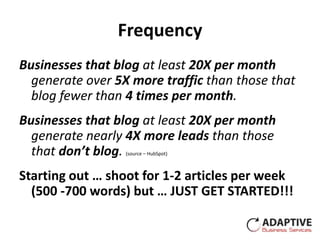 Frequency
Businesses that blog at least 20X per month
  generate over 5X more traffic than those that
  blog fewer than 4 times per month.
Businesses that blog at least 20X per month
  generate nearly 4X more leads than those
  that don’t blog.(source – HubSpot)



Starting out … shoot for 1-2 articles per week
  (500 -700 words) but … JUST GET STARTED!!!
 