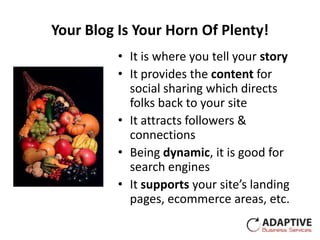 Your Blog Is Your Horn Of Plenty!
          • It is where you tell your story
          • It provides the content for
            social sharing which directs
            folks back to your site
          • It attracts followers &
            connections
          • Being dynamic, it is good for
            search engines
          • It supports your site’s landing
            pages, ecommerce areas, etc.
 
