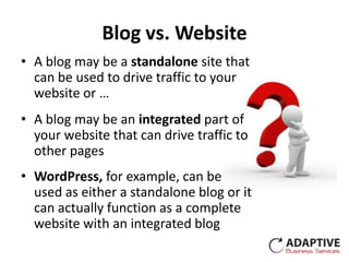 Blog vs. Website
• A blog may be a standalone site that
  can be used to drive traffic to your
  website or …
• A blog may be an integrated part of
  your website that can drive traffic to
  other pages
• WordPress, for example, can be
  used as either a standalone blog or it
  can actually function as a complete
  website with an integrated blog
 
