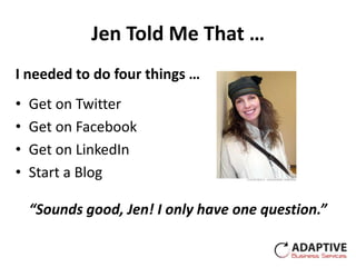 Jen Told Me That …
I needed to do four things …
•   Get on Twitter
•   Get on Facebook
•   Get on LinkedIn
•   Start a Blog

    “Sounds good, Jen! I only have one question.”
 