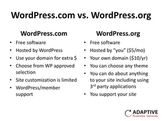 WordPress.com vs. WordPress.org
    WordPress.com                      WordPress.org
• Free software                   • Free software
• Hosted by WordPress             • Hosted by “you” ($5/mo)
• Use your domain for extra $     • Your own domain ($10/yr)
• Choose from WP approved         • You can choose any theme
  selection                       • You can do about anything
• Site customization is limited     to your site including using
• WordPress/member                  3rd party applications
  support                         • You support your site
 