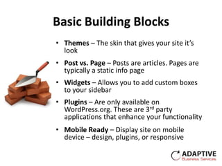 Basic Building Blocks
• Themes – The skin that gives your site it’s
  look
• Post vs. Page – Posts are articles. Pages are
  typically a static info page
• Widgets – Allows you to add custom boxes
  to your sidebar
• Plugins – Are only available on
  WordPress.org. These are 3rd party
  applications that enhance your functionality
• Mobile Ready – Display site on mobile
  device – design, plugins, or responsive
 