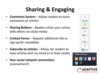Sharing & Engaging
• Comments System – Allows readers to leave
  comments on articles

• Sharing Buttons – Readers share your article
  with others via social media

• Contact Forms – Request additional info or
  sign up for newsletter

• Subscribe to articles – Allows for readers to
  have articles sent via email or to their reader

• Your social network connections
  (everywhere!)
 