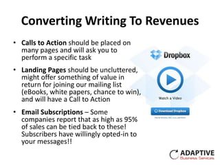 Converting Writing To Revenues
• Calls to Action should be placed on
  many pages and will ask you to
  perform a specific task
• Landing Pages should be uncluttered,
  might offer something of value in
  return for joining our mailing list
  (eBooks, white papers, chance to win),
  and will have a Call to Action
• Email Subscriptions – Some
  companies report that as high as 95%
  of sales can be tied back to these!
  Subscribers have willingly opted-in to
  your messages!!
 