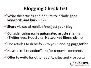 Blogging Check List
 Write the articles and be sure to include good
  keywords and back-links
 Share via social media (*not just your blog)
 Consider using some automated article sharing
  (Twitterfeed, HootSuite, Networked Blogs, dlvr.it)
 Use articles to drive folks to your landing page/offer
 Have a “call to action” and/or request comments
 Offer to write for other quality sites and vice versa
 