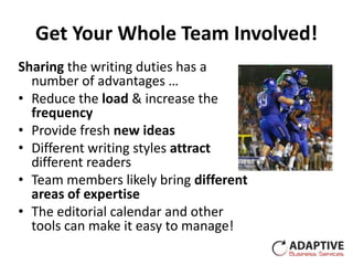 Get Your Whole Team Involved!
Sharing the writing duties has a
  number of advantages …
• Reduce the load & increase the
  frequency
• Provide fresh new ideas
• Different writing styles attract
  different readers
• Team members likely bring different
  areas of expertise
• The editorial calendar and other
  tools can make it easy to manage!
 