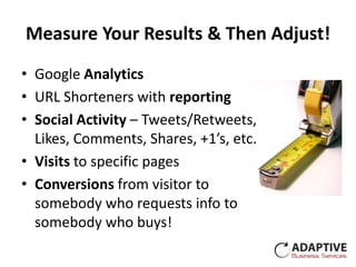 Measure Your Results & Then Adjust!
• Google Analytics
• URL Shorteners with reporting
• Social Activity – Tweets/Retweets,
  Likes, Comments, Shares, +1’s, etc.
• Visits to specific pages
• Conversions from visitor to
  somebody who requests info to
  somebody who buys!
 
