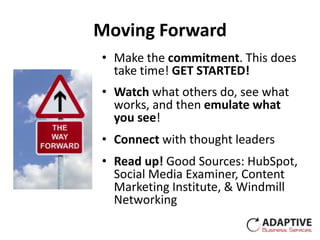 Moving Forward
• Make the commitment. This does
  take time! GET STARTED!
• Watch what others do, see what
  works, and then emulate what
  you see!
• Connect with thought leaders
• Read up! Good Sources: HubSpot,
  Social Media Examiner, Content
  Marketing Institute, & Windmill
  Networking
 