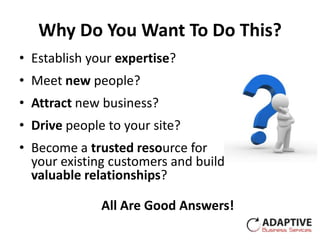 Why Do You Want To Do This?
• Establish your expertise?
• Meet new people?
• Attract new business?
• Drive people to your site?
• Become a trusted resource for
  your existing customers and build
  valuable relationships?

              All Are Good Answers!
 
