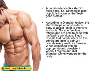 • A bodybuilder on this steroid
feels good. So, Dianabol is also
popularly known as the “feel-
good steroid.”
• According to Dianabol review, the
steroid helps a bodybuilder’s
body to adjust faster to intensive
workouts. So, you feel less
fatigue and are able to cope with
increasing workloads. Study
reveals that bodybuilders on this
steroid are able to gain 2-4
pounds every week for 6 weeks.
When combined with an
appropriate and consistent
workout regime and diet,
Dianabol works wonders for the
body.
 
