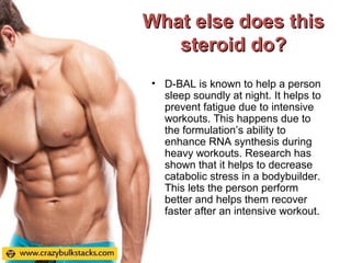 What else does thisWhat else does this
steroid do?steroid do?
• D-BAL is known to help a person
sleep soundly at night. It helps to
prevent fatigue due to intensive
workouts. This happens due to
the formulation’s ability to
enhance RNA synthesis during
heavy workouts. Research has
shown that it helps to decrease
catabolic stress in a bodybuilder.
This lets the person perform
better and helps them recover
faster after an intensive workout.
 