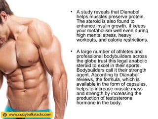 • A study reveals that Dianabol
helps muscles preserve protein.
The steroid is also found to
enhance insulin growth. It keeps
your metabolism well even during
high mental stress, heavy
workouts, and calorie restrictions.
• A large number of athletes and
professional bodybuilders across
the globe trust this legal anabolic
steroid to excel in their sports.
Bodybuilders call it their strength
agent. According to Dianabol
reviews, the formula, which is
available in the form of capsules,
helps to increase muscle mass
and strength by increasing the
production of testosterone
hormone in the body.
 