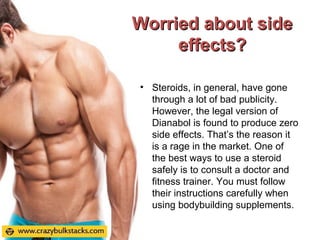 Worried about sideWorried about side
effects?effects?
• Steroids, in general, have gone
through a lot of bad publicity.
However, the legal version of
Dianabol is found to produce zero
side effects. That’s the reason it
is a rage in the market. One of
the best ways to use a steroid
safely is to consult a doctor and
fitness trainer. You must follow
their instructions carefully when
using bodybuilding supplements.
 