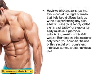 • Reviews of Dianabol show that
this is one of the legal steroids
that help bodybuilders bulk up
without experiencing any side
effects. Dianabol is fondly called
the “grand daddy” of steroids by
bodybuilders. It promises
astonishing results within 6-8
weeks. Remember; this happens
only when you combine the use
of this steroid with consistent
intensive workouts and nutritious
diet.
 