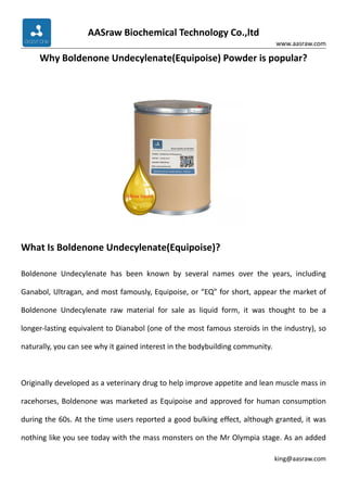 AASraw Biochemical Technology Co.,ltd
www.aasraw.com
king@aasraw.com
Why Boldenone Undecylenate(Equipoise) Powder is popular?
What Is Boldenone Undecylenate(Equipoise)?
Boldenone Undecylenate has been known by several names over the years, including
Ganabol, Ultragan, and most famously, Equipoise, or “EQ” for short, appear the market of
Boldenone Undecylenate raw material for sale as liquid form, it was thought to be a
longer-lasting equivalent to Dianabol (one of the most famous steroids in the industry), so
naturally, you can see why it gained interest in the bodybuilding community.
Originally developed as a veterinary drug to help improve appetite and lean muscle mass in
racehorses, Boldenone was marketed as Equipoise and approved for human consumption
during the 60s. At the time users reported a good bulking effect, although granted, it was
nothing like you see today with the mass monsters on the Mr Olympia stage. As an added
 