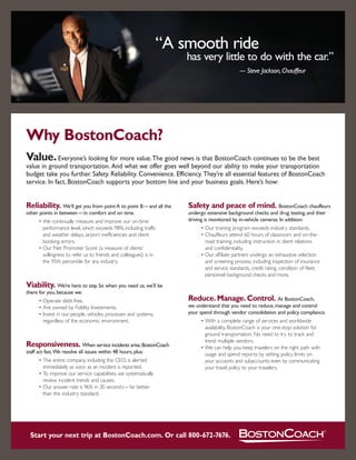 “A smooth ride
                                                                                                                   has very little to do with the car.”
                                                                                                                                                — Steve Jackson, Chauffeur




    Why BostonCoach?
    Value. Everyone’s looking for more value. The good news is that BostonCoach continues to be the best
    value in ground transportation. And what we offer goes well beyond our ability to make your transportation
    budget take you further. Safety. Reliability. Convenience. Efficiency. They’re all essential features of BostonCoach
    service. In fact, BostonCoach supports your bottom line and your business goals. Here’s how:


    Reliability. We’ll get you from point A to point B — and all the                                                Safety and peace of mind. BostonCoach chauffeurs
    other points in between — in comfort and on time.                                                               undergo extensive background checks and drug testing, and their
                                                                                                                    driving is monitored by in-vehicle cameras. In addition:
            • We continually measure and improve our on-time
              performance level, which exceeds 98%, including traffic                                                        • Our training program exceeds industry standards.
              and weather delays, airport inefficiencies and client                                                          • Chauffeurs attend 60 hours of classroom and on-the-
              booking errors.                                                                                                  road training, including instruction in client relations
            • Our Net Promoter Score (a measure of clients’                                                                    and confidentiality.
              willingness to refer us to friends and colleagues) is in                                                       • Our affiliate partners undergo an exhaustive selection
              the 95th percentile for any industry.                                                                            and screening process, including inspection of insurance
                                                                                                                               and service standards, credit rating, condition of fleet,
                                                                                                                               personnel background checks and more.
    Viability. We’re here to stay. So when you need us, we’ll be
    there for you, because we:
                                                                                                                    Reduce. Manage. Control. At BostonCoach,
            • Operate debt-free.
                                                                                                                    we understand that you need to reduce, manage and control
            • Are owned by Fidelity Investments.
                                                                                                                    your spend through vendor consolidation and policy compliance.
            • Invest in our people, vehicles, processes and systems,
              regardless of the economic environment.                                                                        • With a complete range of services and worldwide
                                                                                                                               availability, BostonCoach is your one-stop solution for
                                                                                                                               ground transportation. No need to try to track and
                                                                                                                               trend multiple vendors.
    Responsiveness. When service incidents arise, BostonCoach                                                                • We can help you keep travelers on the right path with
    staff act fast.We resolve all issues within 48 hours, plus:                                                                usage and spend reports; by setting policy limits on
            • The entire company, including the CEO, is alerted                                                                your accounts and subaccounts; even by communicating
              immediately as soon as an incident is reported.                                                                  your travel policy to your travelers.
            • To improve our service capabilities, we systematically
              review incident trends and causes.
            • Our answer rate is 96% in 20 seconds — far better
              than the industry standard.




       Start your next trip at BostonCoach.com. Or call 800-672-7676.

Printed on FSC-certified paper containing 50% recycled fiber, including 25% post-consumer waste. Free of acid and elemental chlorine.
 