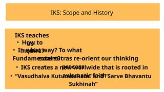 IKS: Scope and History
IKS teaches
us-
• In what way? To what
extent?
•
• How to
inquire?
Fundamental sutras re-orient our thinking
process.
• IKS creates a new worlwide that is rooted in
axiomatic faith
• “Vasudhaiva Kutumbakam” and “Sarve Bhavantu
Sukhinah”
 