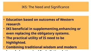 IKS: The Need and Significance
• Education based on outcomes of Western
research
• IKS beneficial in supplementing,enhancing or
even replacing the obligatory systems.
• The practical utility of IS need to be
highlighted.
• Combining traditional wisdom and modern
 